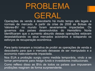 PROBLEMA
GERAL
Operações de venda à descoberto há muito tempo são legais e
normais de mercado. A partir da crise de 2008 as Bolsas de
Valores-BV no mundo foram severamente impactadas. Os
governos dos países desenvolvidos do Hemisfério Norte
identificaram que o aumento absurdo dessas operações estavam
desestabilizando os seus mercados acionários e solapando os
esforços de recuperação econômica.

Para tanto tomaram a iniciativa de proibir as operações de venda a
descoberto para que o mercado deixasse de ser manipulado e a
economia malevolamente impactada.
Nos EUA a proibição surgiu como medida temporária, vindo a se
tornar permanente para hedge funds e investidores institucionais.
Como reflexo disso as BVs de todos os países que impuseram
proibições reagiram de forma surpreendente.

 