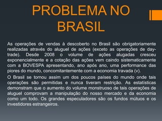 PROBLEMA NO
BRASIL
As operações de vendas à descoberto no Brasil são obrigatoriamente
realizadas através do aluguel de ações (exceto as operações de daytrade). Desde 2008 o volume de ações alugadas cresceu
exponencialmente e a cotação das ações vem caindo sistematicamente
com a BOVESPA apresentando, ano após ano, uma performance das
piores do mundo, concomitantemente com a economia travada (v).
O Brasil se tornou assim um dos poucos países do mundo onde tais
operações são permitidas e nunca tiveram restrição. As estatísticas
demonstram que o aumento do volume monstruoso de tais operações de
aluguel comprovam a manipulação do nosso mercado e da economia
como um todo. Os grandes especuladores são os fundos mútuos e os
investidores estrangeiros.

 