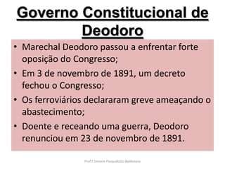 Governo Constitucional de
        Deodoro
• Marechal Deodoro passou a enfrentar forte
  oposição do Congresso;
• Em 3 de novembro de 1891, um decreto
  fechou o Congresso;
• Os ferroviários declararam greve ameaçando o
  abastecimento;
• Doente e receando uma guerra, Deodoro
  renunciou em 23 de novembro de 1891.

                Prof.ª Simone Pasqualotto Baldissera
 