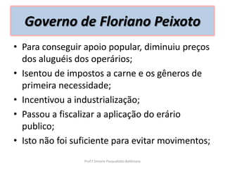 Governo de Floriano Peixoto
• Para conseguir apoio popular, diminuiu preços
  dos aluguéis dos operários;
• Isentou de impostos a carne e os gêneros de
  primeira necessidade;
• Incentivou a industrialização;
• Passou a fiscalizar a aplicação do erário
  publico;
• Isto não foi suficiente para evitar movimentos;
                 Prof.ª Simone Pasqualotto Baldissera
 
