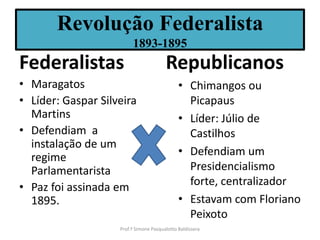 Revolução Federalista
                         1893-1895
Federalistas                            Republicanos
• Maragatos                                   • Chimangos ou
• Líder: Gaspar Silveira                        Picapaus
  Martins                                     • Líder: Júlio de
• Defendiam a                                   Castilhos
  instalação de um
  regime                                      • Defendiam um
  Parlamentarista                               Presidencialismo
• Paz foi assinada em                           forte, centralizador
  1895.                                       • Estavam com Floriano
                                                Peixoto
                    Prof.ª Simone Pasqualotto Baldissera
 