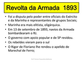 Revolta da Armada 1893
• Foi a disputa pelo poder entre oficiais do Exército
  e da Marinha e representantes de grupos Sociais;
• Marinha era mais elitista, oligárquica.
• Em 13 de setembro de 1893, navios da Armada
  bombardearam o RJ.
• O governo com apoio popular e de SP revidou.
• Os rebeldes vieram para o sul
• O Rigor de Floriano lhe rendeu o apelido de
  Marechal de Ferro;

                   Prof.ª Simone Pasqualotto Baldissera
 