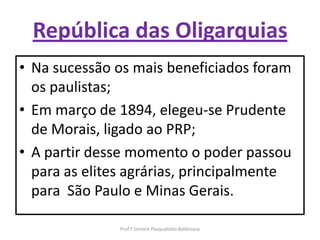 República das Oligarquias
• Na sucessão os mais beneficiados foram
  os paulistas;
• Em março de 1894, elegeu-se Prudente
  de Morais, ligado ao PRP;
• A partir desse momento o poder passou
  para as elites agrárias, principalmente
  para São Paulo e Minas Gerais.

               Prof.ª Simone Pasqualotto Baldissera
 