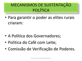MECANISMOS DE SUSTENTAÇÃO
           POLÍTICA
• Para garantir o poder as elites rurais
  criaram:

• A Política dos Governadores;
• Política do Café com Leite;
• Comissão de Verificação de Poderes.
              Prof.ª Simone Pasqualotto Baldissera
 