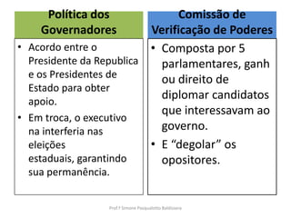 Política dos              Comissão de
    Governadores          Verificação de Poderes
• Acordo entre o          • Composta por 5
  Presidente da Republica   parlamentares, ganh
  e os Presidentes de       ou direito de
  Estado para obter
  apoio.
                            diplomar candidatos
                            que interessavam ao
• Em troca, o executivo
  na interferia nas         governo.
  eleições                • E “degolar” os
  estaduais, garantindo     opositores.
  sua permanência.


                 Prof.ª Simone Pasqualotto Baldissera
 