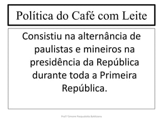 Política do Café com Leite
 Consistiu na alternância de
   paulistas e mineiros na
  presidência da República
   durante toda a Primeira
          República.

         Prof.ª Simone Pasqualotto Baldissera
 