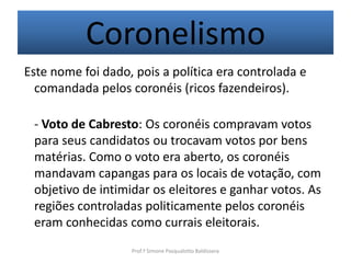Coronelismo
Este nome foi dado, pois a política era controlada e
  comandada pelos coronéis (ricos fazendeiros).

 - Voto de Cabresto: Os coronéis compravam votos
 para seus candidatos ou trocavam votos por bens
 matérias. Como o voto era aberto, os coronéis
 mandavam capangas para os locais de votação, com
 objetivo de intimidar os eleitores e ganhar votos. As
 regiões controladas politicamente pelos coronéis
 eram conhecidas como currais eleitorais.
                   Prof.ª Simone Pasqualotto Baldissera
 