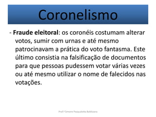 Coronelismo
- Fraude eleitoral: os coronéis costumam alterar
   votos, sumir com urnas e até mesmo
   patrocinavam a prática do voto fantasma. Este
   último consistia na falsificação de documentos
   para que pessoas pudessem votar várias vezes
   ou até mesmo utilizar o nome de falecidos nas
   votações.



                 Prof.ª Simone Pasqualotto Baldissera
 