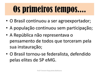 Os primeiros tempos....
• O Brasil continuou a ser agroexportador;
• A população continuou sem participação;
• A República não representava o
  pensamento de todos que torceram pela
  sua instauração;
• O Brasil tornou-se federalista, defendido
  pelas elites de SP eMG.
               Prof.ª Simone Pasqualotto Baldissera
 