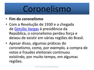 Coronelismo
• Fim do coronelismo
• Com a Revolução de 1930 e a chegada
  de Getúlio Vargas à presidência da
  República, o coronelismo perdeu força e
  deixou de existir em várias regiões do Brasil.
• Apesar disso, algumas práticas do
  coronelismo, como, por exemplo, a compra de
  votos e fraudes eleitorais continuou
  existindo, por muito tempo, em algumas
  regiões.
                 Prof.ª Simone Pasqualotto Baldissera
 