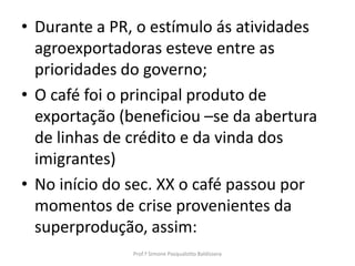 • Durante a PR, o estímulo ás atividades
  agroexportadoras esteve entre as
  prioridades do governo;
• O café foi o principal produto de
  exportação (beneficiou –se da abertura
  de linhas de crédito e da vinda dos
  imigrantes)
• No início do sec. XX o café passou por
  momentos de crise provenientes da
  superprodução, assim:
               Prof.ª Simone Pasqualotto Baldissera
 