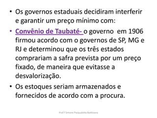 • Os governos estaduais decidiram interferir
  e garantir um preço mínimo com:
• Convênio de Taubaté- o governo em 1906
  firmou acordo com o governos de SP, MG e
  RJ e determinou que os três estados
  comprariam a safra prevista por um preço
  fixado, de maneira que evitasse a
  desvalorização.
• Os estoques seriam armazenados e
  fornecidos de acordo com a procura.

                Prof.ª Simone Pasqualotto Baldissera
 