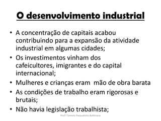 O desenvolvimento industrial
• A concentração de capitais acabou
  contribuindo para a expansão da atividade
  industrial em algumas cidades;
• Os investimentos vinham dos
  cafeicultores, imigrantes e do capital
  internacional;
• Mulheres e crianças eram mão de obra barata
• As condições de trabalho eram rigorosas e
  brutais;
• Não havia legislação trabalhista;
                Prof.ª Simone Pasqualotto Baldissera
 