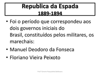 Republica da Espada
                1889-1894
• Foi o período que correspondeu aos
  dois governos iniciais do
  Brasil, constituídos pelos militares, os
  marechais:
• Manuel Deodoro da Fonseca
• Floriano Vieira Peixoto

               Prof.ª Simone Pasqualotto Baldissera
 