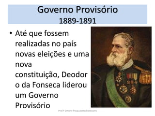Governo Provisório
               1889-1891
• Até que fossem
  realizadas no país
  novas eleições e uma
  nova
  constituição, Deodor
  o da Fonseca liderou
  um Governo
  Provisório Prof.ª Simone Pasqualotto Baldissera
 