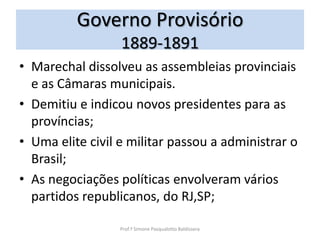 Governo Provisório
                  1889-1891
• Marechal dissolveu as assembleias provinciais
  e as Câmaras municipais.
• Demitiu e indicou novos presidentes para as
  províncias;
• Uma elite civil e militar passou a administrar o
  Brasil;
• As negociações políticas envolveram vários
  partidos republicanos, do RJ,SP;

                  Prof.ª Simone Pasqualotto Baldissera
 