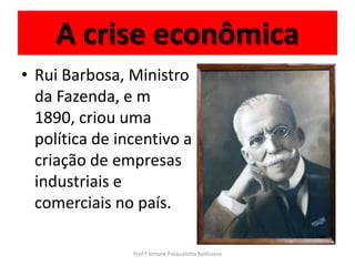 A crise econômica
• Rui Barbosa, Ministro
  da Fazenda, e m
  1890, criou uma
  política de incentivo a
  criação de empresas
  industriais e
  comerciais no país.

                Prof.ª Simone Pasqualotto Baldissera
 