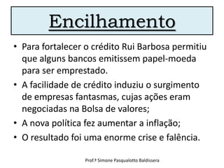 Encilhamento
• Para fortalecer o crédito Rui Barbosa permitiu
  que alguns bancos emitissem papel-moeda
  para ser emprestado.
• A facilidade de crédito induziu o surgimento
  de empresas fantasmas, cujas ações eram
  negociadas na Bolsa de valores;
• A nova política fez aumentar a inflação;
• O resultado foi uma enorme crise e falência.

                 Prof.ª Simone Pasqualotto Baldissera
 