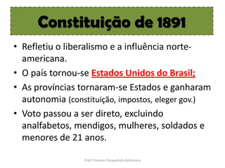 Constituição de 1891
• Refletiu o liberalismo e a influência norte-
  americana.
• O país tornou-se Estados Unidos do Brasil;
• As províncias tornaram-se Estados e ganharam
  autonomia (constituição, impostos, eleger gov.)
• Voto passou a ser direto, excluindo
  analfabetos, mendigos, mulheres, soldados e
  menores de 21 anos.

                 Prof.ª Simone Pasqualotto Baldissera
 