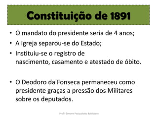 Constituição de 1891
• O mandato do presidente seria de 4 anos;
• A Igreja separou-se do Estado;
• Instituiu-se o registro de
  nascimento, casamento e atestado de óbito.

• O Deodoro da Fonseca permaneceu como
  presidente graças a pressão dos Militares
  sobre os deputados.
                 Prof.ª Simone Pasqualotto Baldissera
 