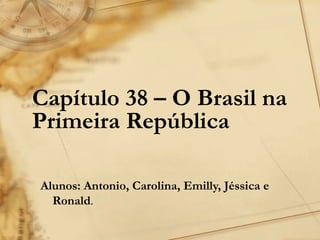 Capítulo 38 – O Brasil na
Primeira República

Alunos: Antonio, Carolina, Emilly, Jéssica e
  Ronald.
 
