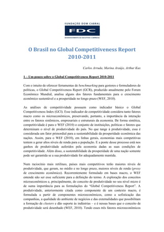 O Brasil no Global Competitiveness Report
                   2010-2011
                                            Carlos Arruda, Marina Araújo, Arthur Kux

1 – Um pouco sobre o Global Competitiveness Report 2010-2011

Com o intuito de oferecer ferramentas de benchmarking para gestores e formuladores de
políticas, o Global Competitiveness Report (GCR), produzido anualmente pelo Forum
Econômico Mundial, analisa alguns dos fatores fundamentais para o crescimento
econômico sustentável e a prosperidade no longo prazo (WEF, 2010).

As análises de competitividade possuem como indicador básico o Global
Competitiveness Index (GCI). Esse indicador de competitividade considera tanto fatores
macro como os microeconômicos, preservando, portanto, a importância da interação
entre os fatores sistêmicos, empresariais e estruturais da economia. De forma sintética,
competitividade é para o WEF (2010) o conjunto de instituições, políticas e fatores que
determinam o nível de produtividade do país. No que tange à produtividade, essa é
considerada um fator primordial para a sustentabilidade da prosperidade econômica das
nações. Assim, para o WEF (2010), em linhas gerais, economias mais competitivas
tentem a gerar altos níveis de renda para a população. E a ponte desse processo está nos
ganhos de produtividade auferidos pela economia dadas as suas condições de
competitividade. Além disso, a sustentabilidade da prosperidade de uma nação somente
pode ser garantida se a sua produtividade for adequadamente mantida.

Num raciocínio mais retilíneo, países mais competitivos terão maiores níveis de
produtividade, que geram, no médio e no longo prazo, maiores níveis de renda (proxy
de crescimento econômico). Recorrentemente formulado em bases macro, o WEF
entende não ser esse suficiente para a definição do termo. A exploração dos conceitos
microeconômicos e, principalmente, do conceito de produtividade no seu nível micro é
de suma importância para as formulações do “Global Competitiveness Report”. A
produtividade, anteriormente citada como componente de um contexto macro, é
formulada a partir de componentes microeconômicos, como a sofisticação das
companhias, a qualidade do ambiente de negócios e das externalidades que possibilitam
a formação de clusters e dão suporte às indústrias – e é nessas bases que o conceito de
produtividade será desenhado (WEF, 2010). Tendo esses três fatores microeconômicos
 