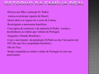 •Deixou  seu filho o príncipe D. Pedro;
• tornou-se príncipe regente do Brasil ;

•Quem ditava as regras era a corte de Lisboa;

•Restringiam a autonomia brasileira;

•Com apoio do comercio e da industria D.Pedro resistiu e
desobedeceu as ordens que vinham de Portugal;
•Surgindo o Partido Brasileiro ;

•Com o movimento da população D.Pedro no dia 9 de janeiro de
1822 diz que fica a população brasileira ;
•Dia do Fico;

•Sendo cumpridas as ordens vindas de Portugal só com sua
autorização;
 