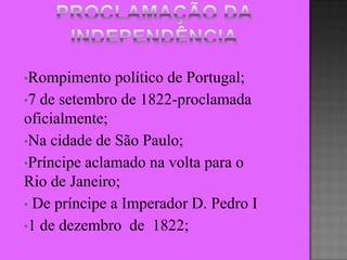 •Rompimento    político de Portugal;
•7 de setembro de 1822-proclamada
oficialmente;
•Na cidade de São Paulo;
•Príncipe aclamado na volta para o
Rio de Janeiro;
• De príncipe a Imperador D. Pedro I
•1 de dezembro de 1822;
 