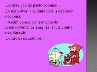•Contradição  do pacto colonial ;
•Desenvolver a colônia versus explorar
a colônia;
• Assim com o pensamento de
desenvolvimento surgiria a luta contra
a exploração;
•Controlar os colonos;
 