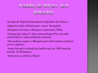 •Invasão  de Napoleão Bonaparte (imperador da França );
•Inglaterra tinha artilharia para vencer Bonaparte;

•Bonaparte decretou o Bloqueio continental (1806);

•Portugal que tinha D .João como príncipe (Pois sua mãe
rainha Maria I, tinha problemas mentais)
•Não poderia cumprir o Bloqueio pois tinha intenso comércio
com os ingleses ;
•Assim fazendo a retirada da família real em 1808 antes da
invasão de Bonaparte;
•Vindo para a colônia o Brasil;
 