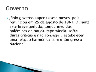  Jânio governou apenas sete meses, pois
renunciou em 25 de agosto de 1961. Durante
este breve período, tomou medidas
polêmicas de pouca importância, sofreu
duras críticas e não conseguiu estabelecer
uma relação harmônica com o Congresso
Nacional.
 