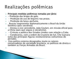  Principais medidas polêmicas tomadas por Jânio:
 - Proibição das brigas de galo.
 - Proibição do uso de biquínis nas praias.
 - Proibição do lança-perfume.
 Buscou reaproximar diplomaticamente o Brasil da União
Soviética (país socialista).
 - Enviou o vice-presidente, João Goulart, em missão oficial para
a China (país que seguia o socialismo).
 - Criticou a política dos Estados Unidos com relação a Cuba.
 - Condecorou, com a ordem do Cruzeiro do Sul, Che Guevara
(uma das principais figuras revolucionárias comunistas do
período).
 Esta política externa desagradou muito os setores
conservadores da sociedade brasileira, os políticos de direita e
também as Forças Armadas do Brasil.

 