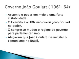  Assumiu o poder em meio a uma forte
instabilidade.
 O Exercito é a UDN não queria João Goulart
no poder.
 O congresso mudou o regime de governo
para parlamentarismo.
 Alegavam que João Goulart iria instalar o
comunismo no Brasil.
 