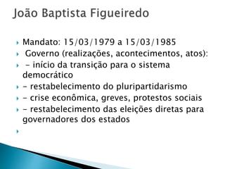  Mandato: 15/03/1979 a 15/03/1985
 Governo (realizações, acontecimentos, atos):
 - início da transição para o sistema
democrático
 - restabelecimento do pluripartidarismo
 - crise econômica, greves, protestos sociais
 - restabelecimento das eleições diretas para
governadores dos estados

 