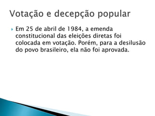  Em 25 de abril de 1984, a emenda
constitucional das eleições diretas foi
colocada em votação. Porém, para a desilusão
do povo brasileiro, ela não foi aprovada.
 