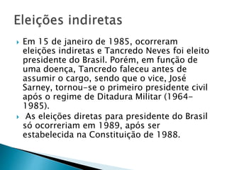  Em 15 de janeiro de 1985, ocorreram
eleições indiretas e Tancredo Neves foi eleito
presidente do Brasil. Porém, em função de
uma doença, Tancredo faleceu antes de
assumir o cargo, sendo que o vice, José
Sarney, tornou-se o primeiro presidente civil
após o regime de Ditadura Militar (1964-
1985).
 As eleições diretas para presidente do Brasil
só ocorreriam em 1989, após ser
estabelecida na Constituição de 1988.
 