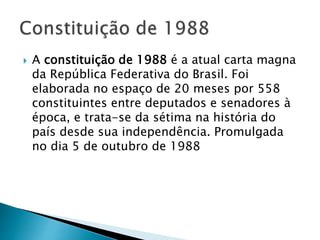  A constituição de 1988 é a atual carta magna
da República Federativa do Brasil. Foi
elaborada no espaço de 20 meses por 558
constituintes entre deputados e senadores à
época, e trata-se da sétima na história do
país desde sua independência. Promulgada
no dia 5 de outubro de 1988
 