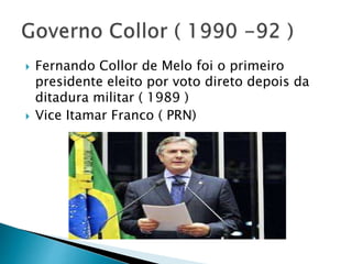  Fernando Collor de Melo foi o primeiro
presidente eleito por voto direto depois da
ditadura militar ( 1989 )
 Vice Itamar Franco ( PRN)
 