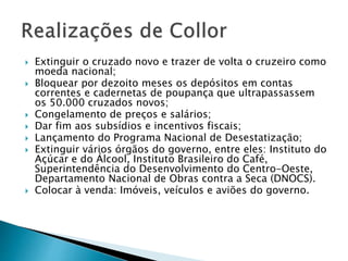  Extinguir o cruzado novo e trazer de volta o cruzeiro como
moeda nacional;
 Bloquear por dezoito meses os depósitos em contas
correntes e cadernetas de poupança que ultrapassassem
os 50.000 cruzados novos;
 Congelamento de preços e salários;
 Dar fim aos subsídios e incentivos fiscais;
 Lançamento do Programa Nacional de Desestatização;
 Extinguir vários órgãos do governo, entre eles: Instituto do
Açúcar e do Álcool, Instituto Brasileiro do Café,
Superintendência do Desenvolvimento do Centro-Oeste,
Departamento Nacional de Obras contra a Seca (DNOCS).
 Colocar à venda: Imóveis, veículos e aviões do governo.
 