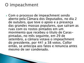  Com o processo de impeachment sendo
aberto pela Câmara dos Deputados, no dia 2
de outubro, que teve o apoio e a presença
das grandes massas populares, que saíram as
ruas com os rostos pintados em um
movimento que recebeu o título de Caras-
pintadas, no mês seguinte, em 29 de
setembro, a câmara votava o impeachment
do presidente, por 441 a 38 votos. Collor
então, se antecipa aos fatos e renuncia antes
mesmo de ser condenado.
 