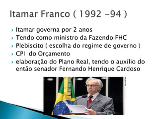  Itamar governa por 2 anos
 Tendo como ministro da Fazendo FHC
 Plebiscito ( escolha do regime de governo )
 CPI do Orçamento
 elaboração do Plano Real, tendo o auxílio do
então senador Fernando Henrique Cardoso
 