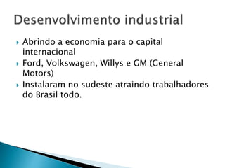  Abrindo a economia para o capital
internacional
 Ford, Volkswagen, Willys e GM (General
Motors)
 Instalaram no sudeste atraindo trabalhadores
do Brasil todo.
 
