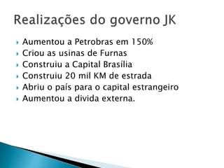  Aumentou a Petrobras em 150%
 Criou as usinas de Furnas
 Construiu a Capital Brasília
 Construiu 20 mil KM de estrada
 Abriu o país para o capital estrangeiro
 Aumentou a divida externa.
 