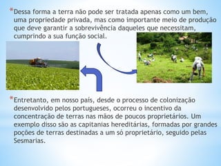 *Dessa forma a terra não pode ser tratada apenas como um bem,
uma propriedade privada, mas como importante meio de produção
que deve garantir a sobrevivência daqueles que necessitam,
cumprindo a sua função social.
*Entretanto, em nosso país, desde o processo de colonização
desenvolvido pelos portugueses, ocorreu o incentivo da
concentração de terras nas mãos de poucos proprietários. Um
exemplo disso são as capitanias hereditárias, formadas por grandes
poções de terras destinadas a um só proprietário, seguido pelas
Sesmarias.
 