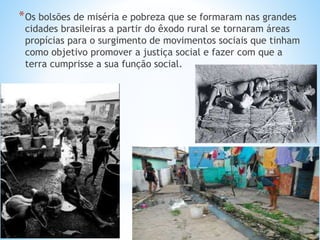 *Os bolsões de miséria e pobreza que se formaram nas grandes
cidades brasileiras a partir do êxodo rural se tornaram áreas
propícias para o surgimento de movimentos sociais que tinham
como objetivo promover a justiça social e fazer com que a
terra cumprisse a sua função social.
 