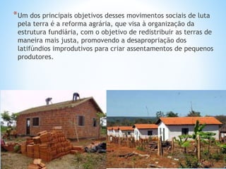 *Um dos principais objetivos desses movimentos sociais de luta
pela terra é a reforma agrária, que visa à organização da
estrutura fundiária, com o objetivo de redistribuir as terras de
maneira mais justa, promovendo a desapropriação dos
latifúndios improdutivos para criar assentamentos de pequenos
produtores.
 