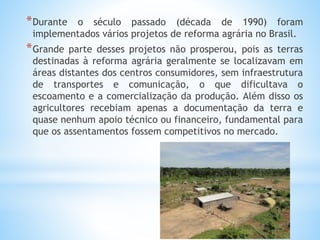 *Durante o século passado (década de 1990) foram
implementados vários projetos de reforma agrária no Brasil.
*Grande parte desses projetos não prosperou, pois as terras
destinadas à reforma agrária geralmente se localizavam em
áreas distantes dos centros consumidores, sem infraestrutura
de transportes e comunicação, o que dificultava o
escoamento e a comercialização da produção. Além disso os
agricultores recebiam apenas a documentação da terra e
quase nenhum apoio técnico ou financeiro, fundamental para
que os assentamentos fossem competitivos no mercado.
 