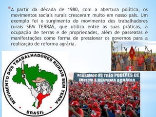 *A partir da década de 1980, com a abertura política, os
movimentos sociais rurais cresceram muito em nosso país. Um
exemplo foi o surgimento do movimento dos trabalhadores
rurais SEM TERRAS, que utiliza entre as suas práticas, a
ocupação de terras e de propriedades, além de passeatas e
manifestações como forma de pressionar os governos para a
realização de reforma agrária.
 