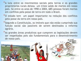 *A luta entre os movimentos sociais pela terras e os grandes
proprietários rurais deixou um triste saldo de mortes em nosso
país. Só entre os anos de 1990 e 2004, 685 pessoas foram mortas
em conflitos pela posse de terra em todo o Brasil.
*O estado tem um papel importante na redução dos conflitos
pela posse da terra em nosso país.
*Segundo a Constituição, os imóveis que não estão cumprindo sua
função social são passíveis de serem destinados a reforma
agrária.
*As grandes áreas produtivas que cumprem as legislações devem
ser respeitadas pois são fundamentais para o desenvolvimento
de nosso país.
 