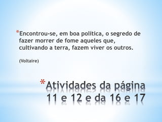 *Encontrou-se, em boa política, o segredo de
fazer morrer de fome aqueles que,
cultivando a terra, fazem viver os outros.
(Voltaire)
*
 